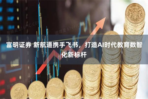 富明证券 新航道携手飞书，打造AI时代教育数智化新标杆