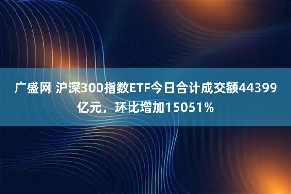 广盛网 沪深300指数ETF今日合计成交额44399亿元，环比增加15051%