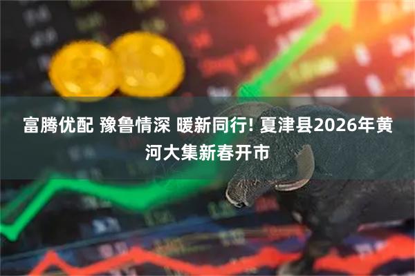 富腾优配 豫鲁情深 暖新同行! 夏津县2026年黄河大集新春开市