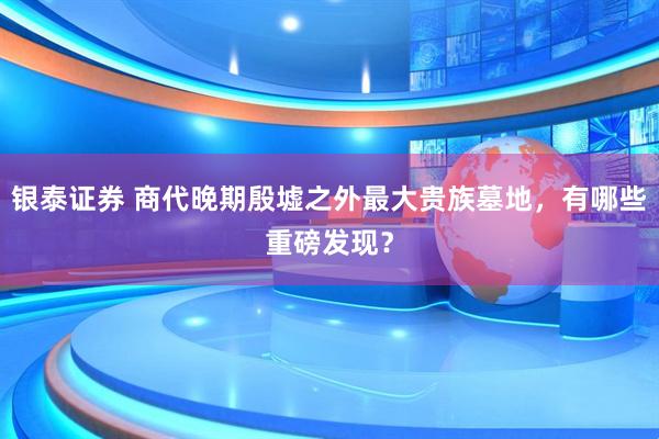 银泰证券 商代晚期殷墟之外最大贵族墓地，有哪些重磅发现？