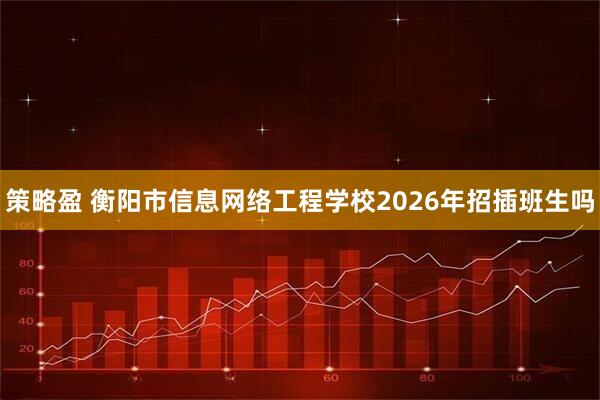 策略盈 衡阳市信息网络工程学校2026年招插班生吗