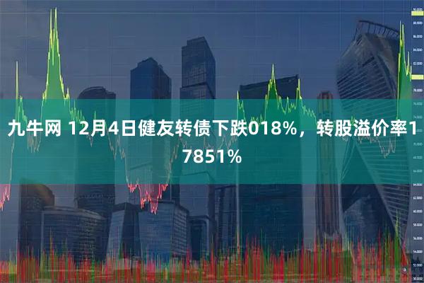 九牛网 12月4日健友转债下跌018%，转股溢价率17851%