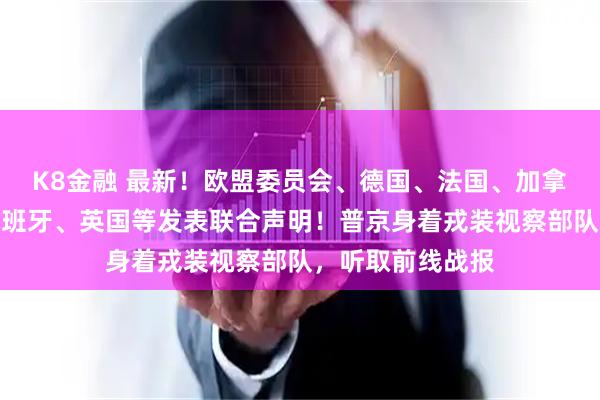 K8金融 最新！欧盟委员会、德国、法国、加拿大、意大利、西班牙、英国等发表联合声明！普京身着戎装视察部队，听取前线战报