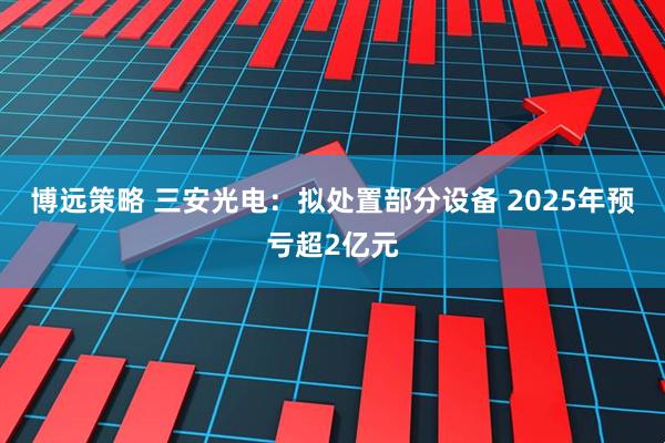 博远策略 三安光电：拟处置部分设备 2025年预亏超2亿元