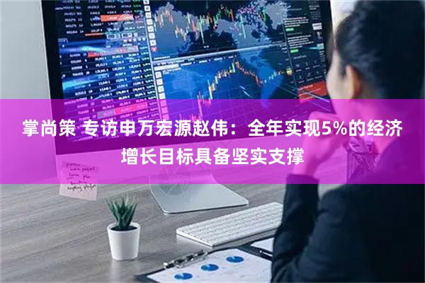 掌尚策 专访申万宏源赵伟：全年实现5%的经济增长目标具备坚实支撑