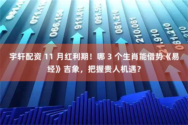 宇轩配资 11 月红利期！哪 3 个生肖能借势《易经》吉象，把握贵人机遇？