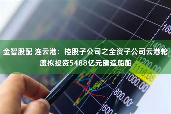 金智股配 连云港：控股子公司之全资子公司云港轮渡拟投资5488亿元建造船舶