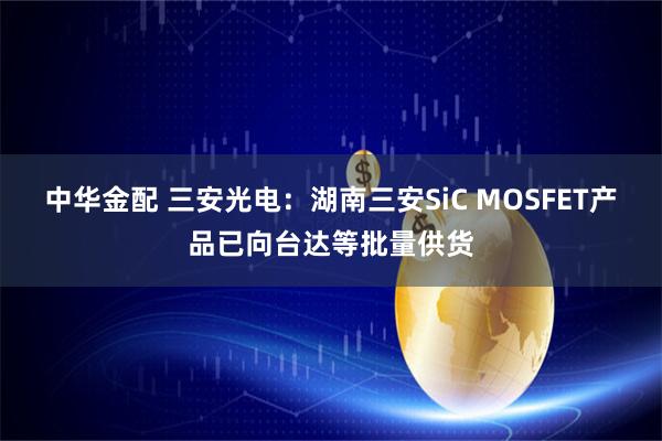 中华金配 三安光电：湖南三安SiC MOSFET产品已向台达等批量供货