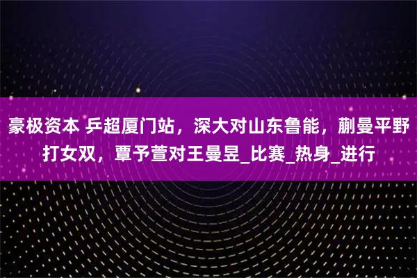 豪极资本 乒超厦门站，深大对山东鲁能，蒯曼平野打女双，覃予萱对王曼昱_比赛_热身_进行