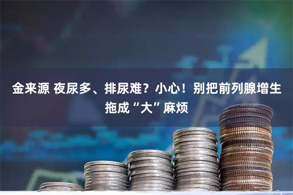 金来源 夜尿多、排尿难？小心！别把前列腺增生拖成“大”麻烦
