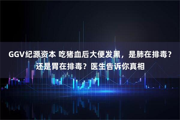 GGV纪源资本 吃猪血后大便发黑，是肺在排毒？还是胃在排毒？医生告诉你真相