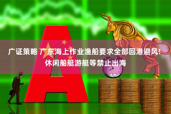 广证策略 广东海上作业渔船要求全部回港避风! 休闲船艇游艇等禁止出海